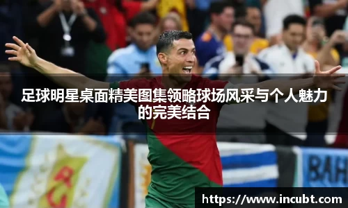 足球明星桌面精美图集领略球场风采与个人魅力的完美结合